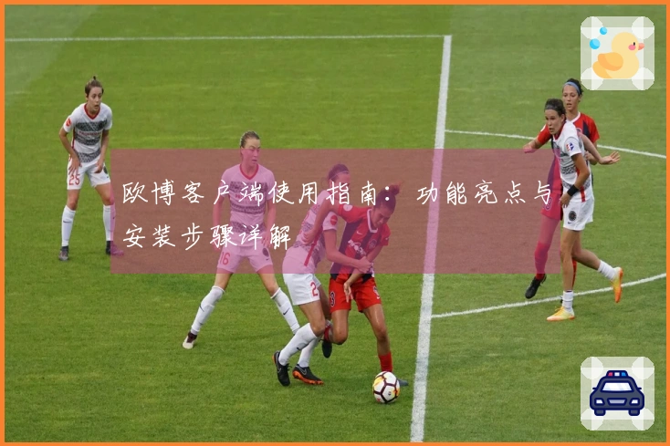 欧博客户端使用指南:功能亮点与安装步骤详解