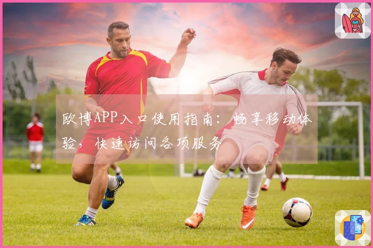 欧博APP入口使用指南:畅享移动体验,快速访问各项服务