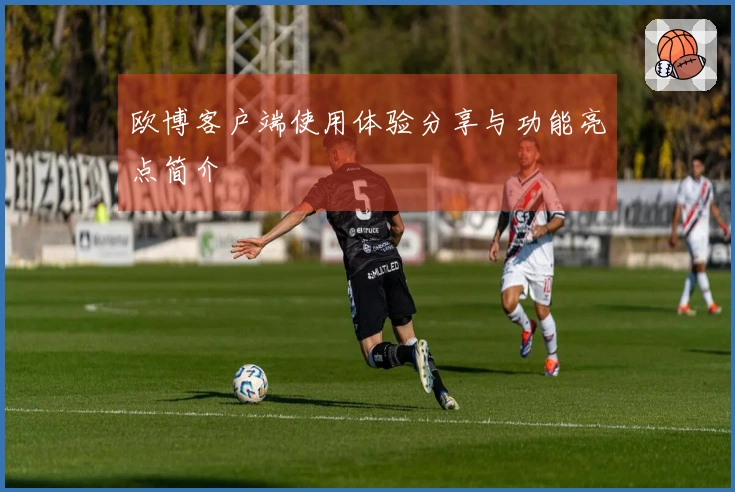 欧博客户端使用体验分享与功能亮点简介