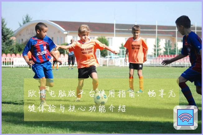 欧博电脑版平台使用指南:畅享无缝体验与核心功能介绍