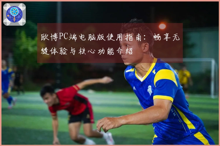 欧博PC端电脑版使用指南：畅享无缝体验与核心功能介绍